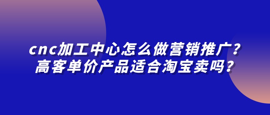 cnc加工中心怎么做營銷推廣？高客單價產品適合淘寶賣嗎？