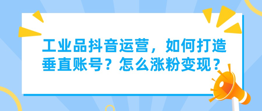 工業品抖音運營,如何打造垂直賬號?怎么漲粉變現?